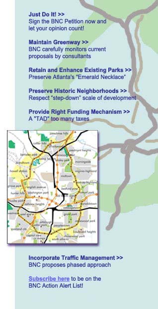Article, Just Do It! Put the brakes on irresponsible urban development. Sign the BNC Petition now! Article, Maintaining Greenway. BNC carefully monitors current proposals by consultants. Article, Retain and Enhance Existing Parks. Preserving Atlanta's “Emerald Necklace”. Article, Preserve Historic Neighborhoods. Respect “step-down” scale of development. Article, A “TAD” too many. Appropriate funding mechanism needed. Article, Traffic Management Addressed. BNC proposes phased approach. Link, Subscribe here to be on the BNC Action Alert List! LEARN MORE. Other related articles.